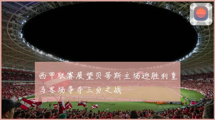 西甲联赛展望贝蒂斯主场迎胜利皇马客场争夺三分之战