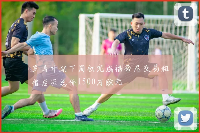 罗马计划下周初完成福蒂尼交易租借后买总价1500万欧元
