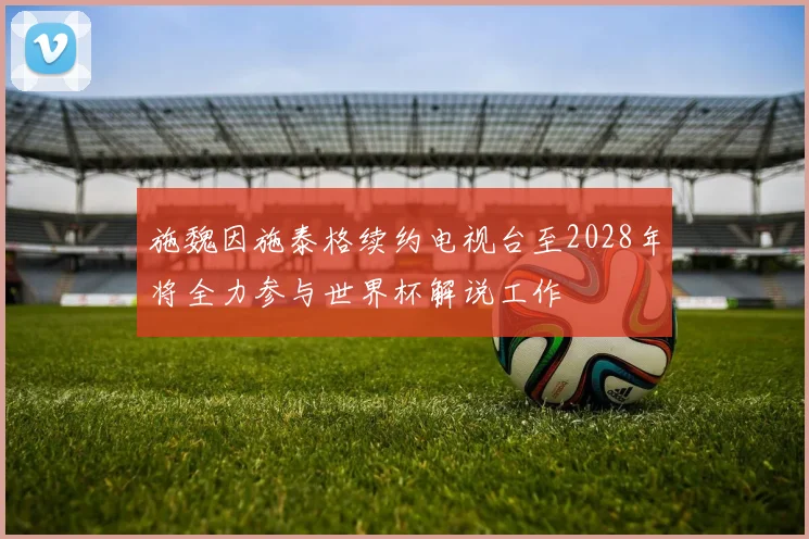 施魏因施泰格续约电视台至2028年将全力参与世界杯解说工作