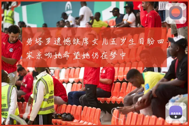 劳塔罗遗憾缺席女儿五岁生日盼回家亲吻她希望她仍在梦中