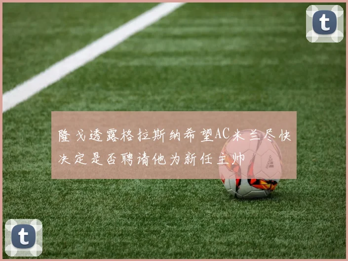 隆戈透露格拉斯纳希望AC米兰尽快决定是否聘请他为新任主帅