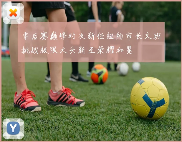 季后赛巅峰对决新任纽约市长文班挑战极限大头新王荣耀加冕