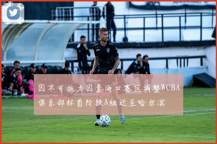 因不可抗力因素海口赛区调整WCBA俱乐部杯首阶段A组迁至哈尔滨