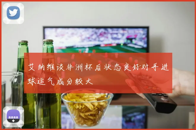 艾纳维谈非洲杯后状态良好对手进球运气成分较大