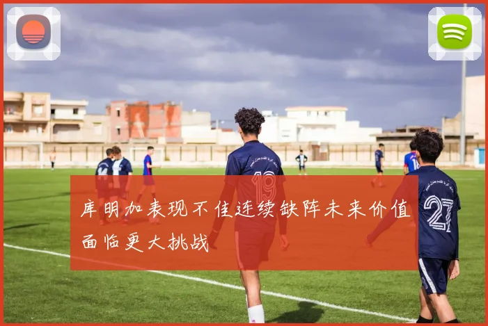 库明加表现不佳连续缺阵未来价值面临更大挑战