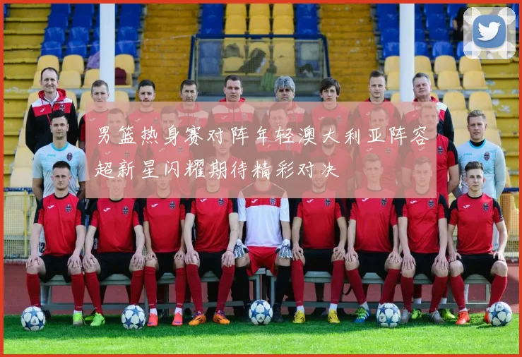 男篮热身赛对阵年轻澳大利亚阵容超新星闪耀期待精彩对决