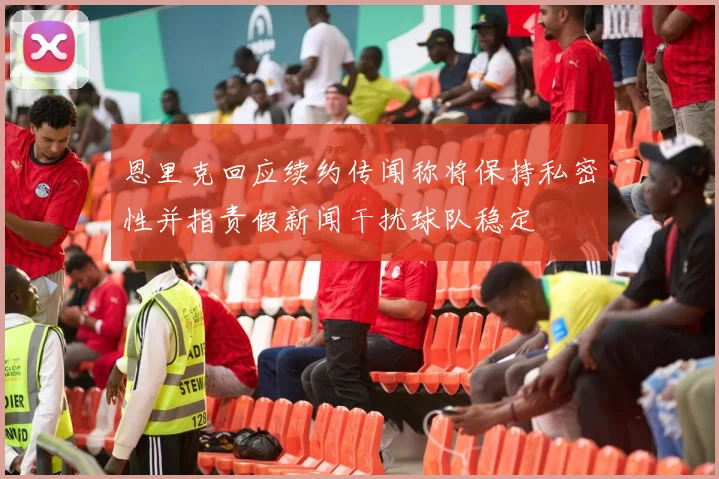 恩里克回应续约传闻称将保持私密性并指责假新闻干扰球队稳定