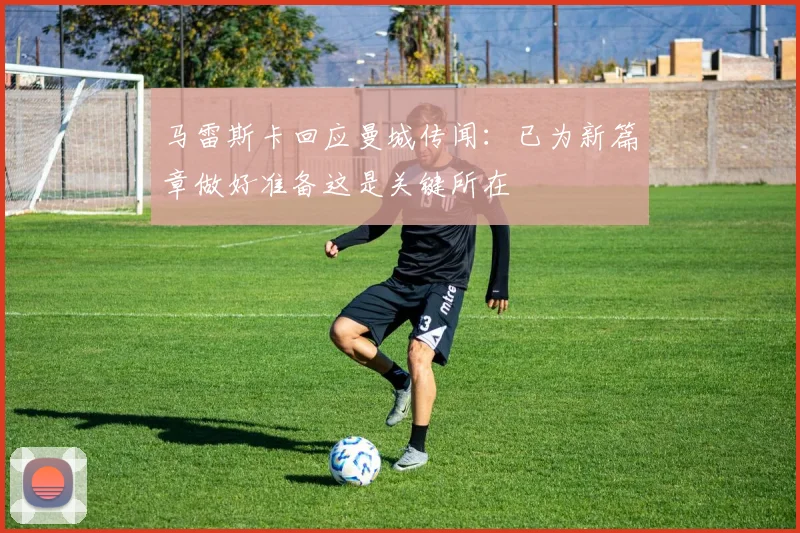 马雷斯卡回应曼城传闻：已为新篇章做好准备这是关键所在