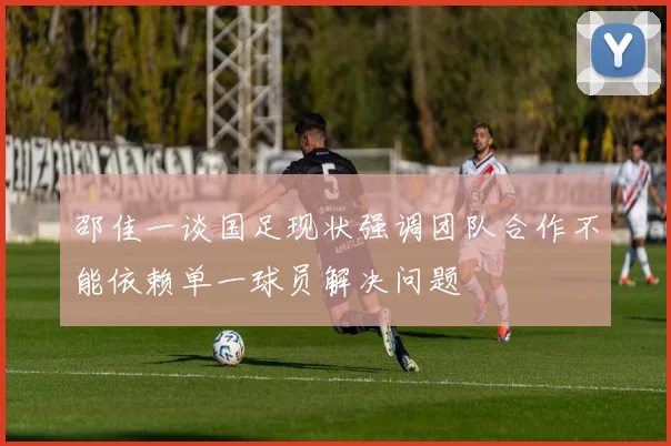 邵佳一谈国足现状强调团队合作不能依赖单一球员解决问题