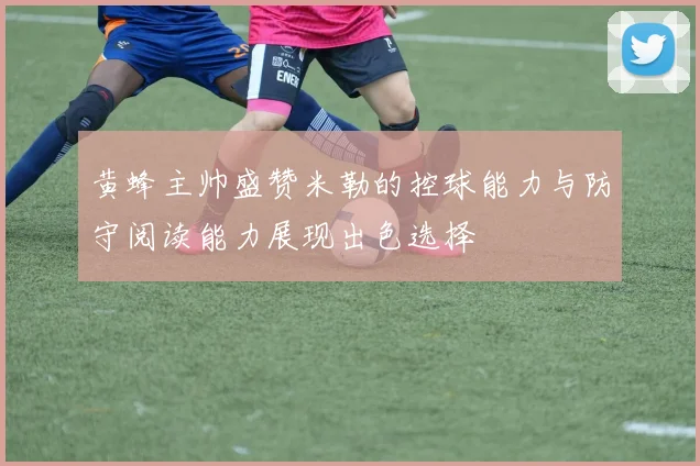黄蜂主帅盛赞米勒的控球能力与防守阅读能力展现出色选择